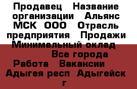 Продавец › Название организации ­ Альянс-МСК, ООО › Отрасль предприятия ­ Продажи › Минимальный оклад ­ 25 000 - Все города Работа » Вакансии   . Адыгея респ.,Адыгейск г.